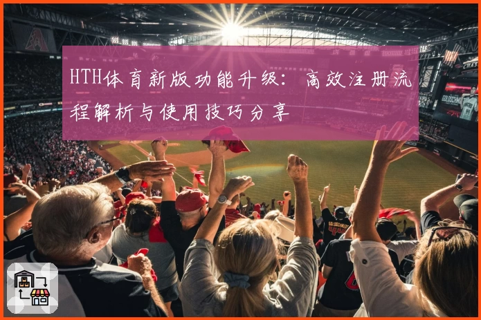 HTH体育新版功能升级：高效注册流程解析与使用技巧分享