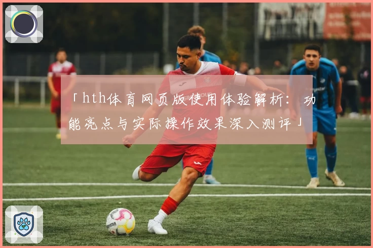 「hth体育网页版使用体验解析：功能亮点与实际操作效果深入测评」