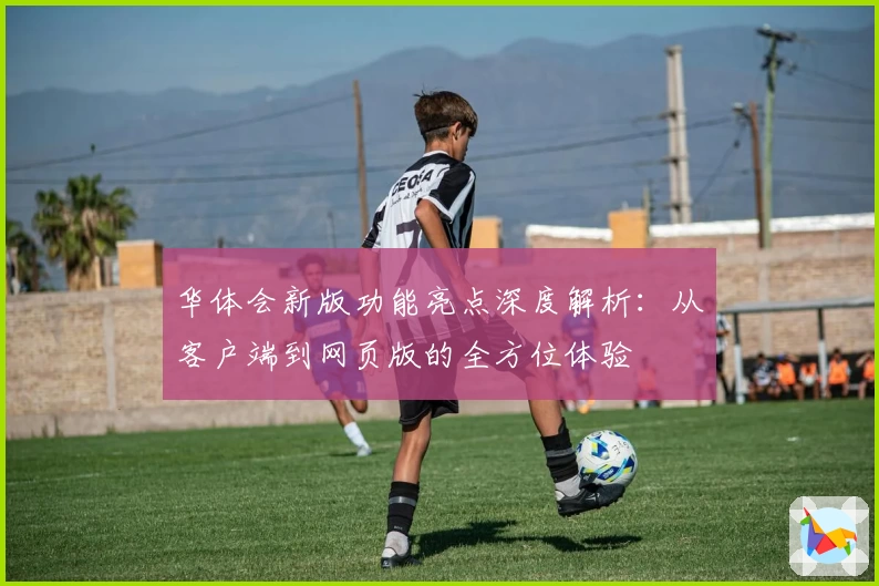 华体会新版功能亮点深度解析：从客户端到网页版的全方位体验