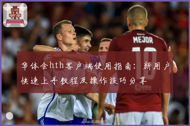 华体会hth客户端使用指南：新用户快速上手教程及操作技巧分享