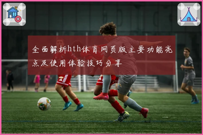 全面解析hth体育网页版主要功能亮点及使用体验技巧分享