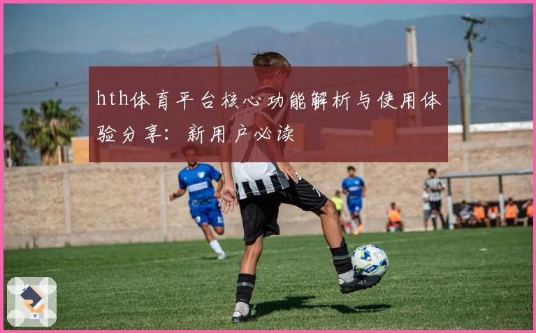 hth体育平台核心功能解析与使用体验分享：新用户必读