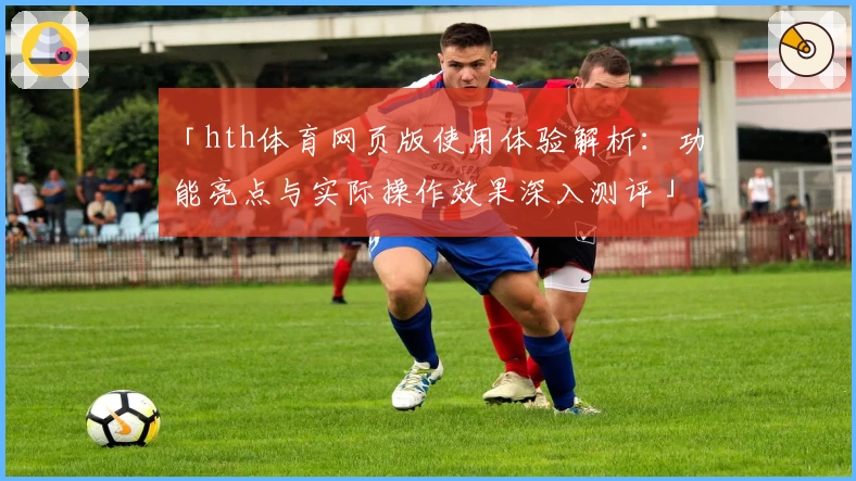 「hth体育网页版使用体验解析：功能亮点与实际操作效果深入测评」