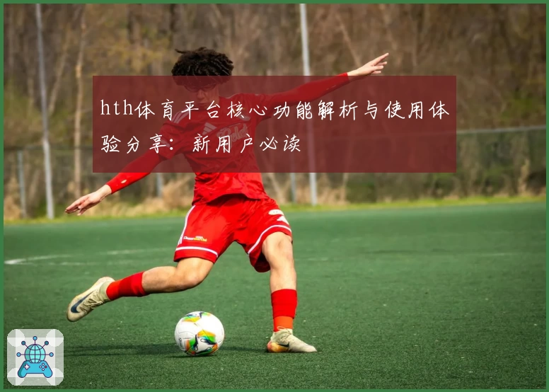 hth体育平台核心功能解析与使用体验分享：新用户必读